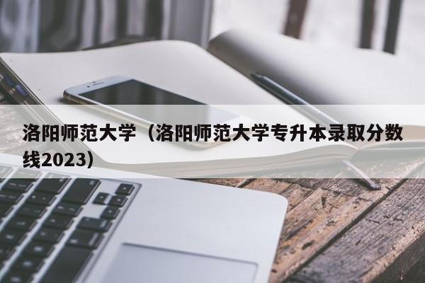 洛阳师范大学（洛阳师范大学专升本录取分数线2023）