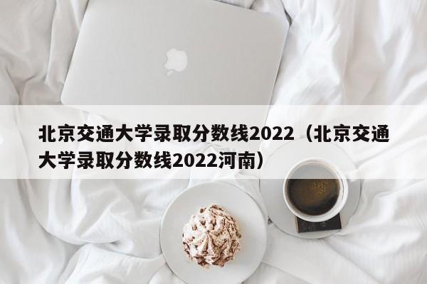 北京交通大学录取分数线2022（北京交通大学录取分数线2022河南）