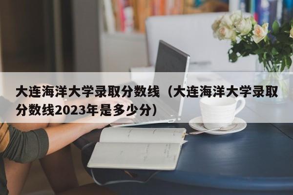 大连海洋大学录取分数线（大连海洋大学录取分数线2023年是多少分）