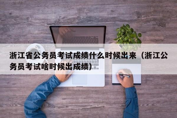 浙江省公务员考试成绩什么时候出来（浙江公务员考试啥时候出成绩）