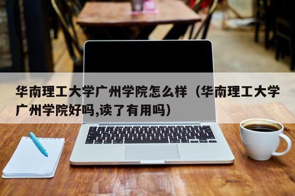 华南理工大学广州学院怎么样（华南理工大学广州学院好吗,读了有用吗）