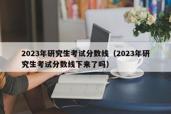 2023年研究生考试分数线（2023年研究生考试分数线下来了吗）