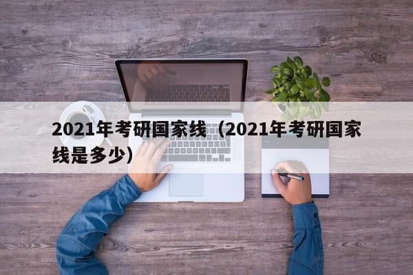 2021年考研国家线（2021年考研国家线是多少）