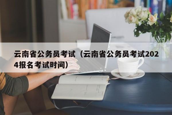 云南省公务员考试（云南省公务员考试2024报名考试时间）