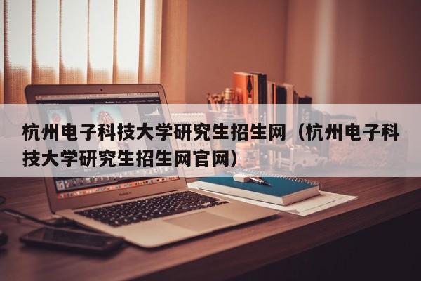 杭州电子科技大学研究生招生网（杭州电子科技大学研究生招生网官网）