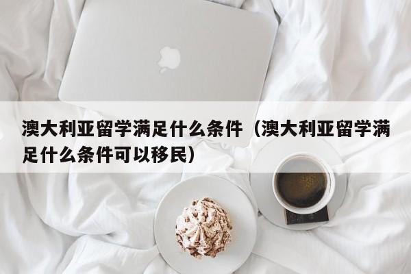 澳大利亚留学满足什么条件（澳大利亚留学满足什么条件可以移民）