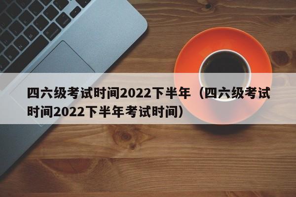 四六级考试时间2022下半年（四六级考试时间2022下半年考试时间）