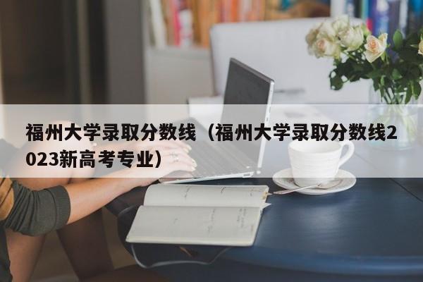 福州大学录取分数线（福州大学录取分数线2023新高考专业）