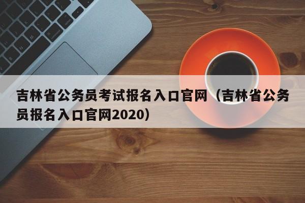 吉林省公务员考试报名入口官网（吉林省公务员报名入口官网2020）