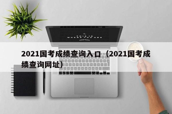 2021国考成绩查询入口（2021国考成绩查询网址）