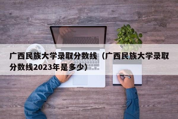 广西民族大学录取分数线（广西民族大学录取分数线2023年是多少）