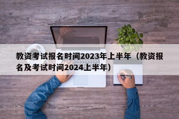 教资考试报名时间2023年上半年（教资报名及考试时间2024上半年）