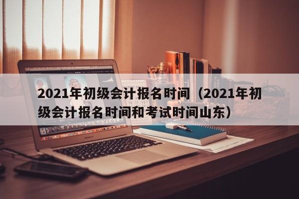 2021年初级会计报名时间（2021年初级会计报名时间和考试时间山东）