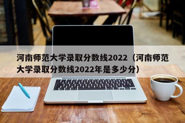 河南师范大学录取分数线2022（河南师范大学录取分数线2022年是多少分）