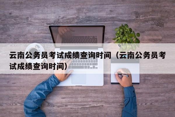 云南公务员考试成绩查询时间（云南公务员考试成绩查询时间）