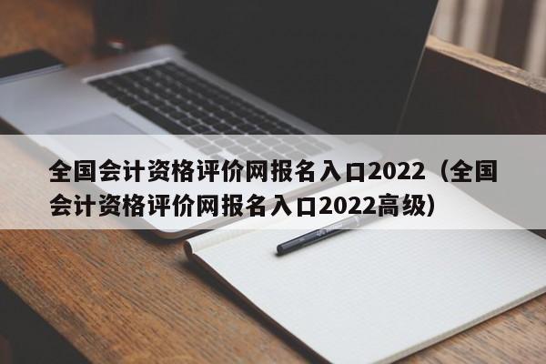 全国会计资格评价网报名入口2022（全国会计资格评价网报名入口2022高级）