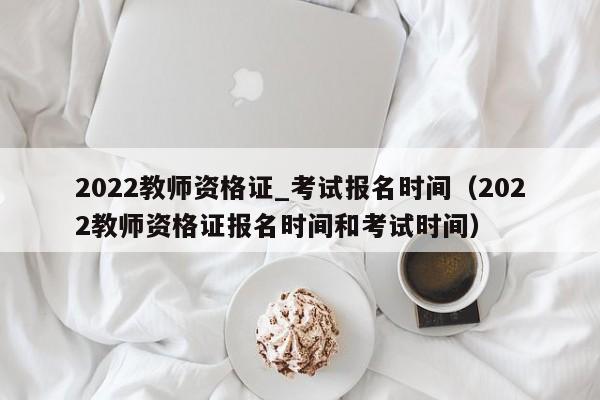 2022教师资格证_考试报名时间（2022教师资格证报名时间和考试时间）