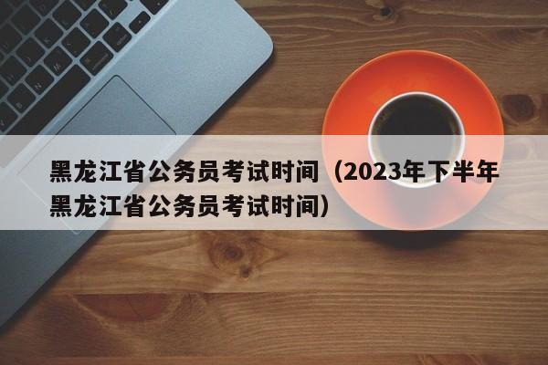 黑龙江省公务员考试时间（2023年下半年黑龙江省公务员考试时间）