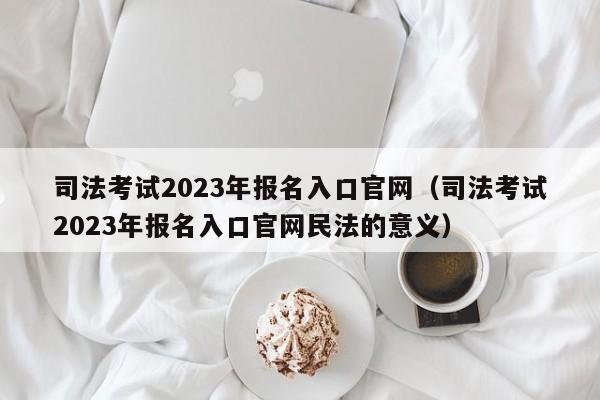 司法考试2023年报名入口官网（司法考试2023年报名入口官网民法的意义）