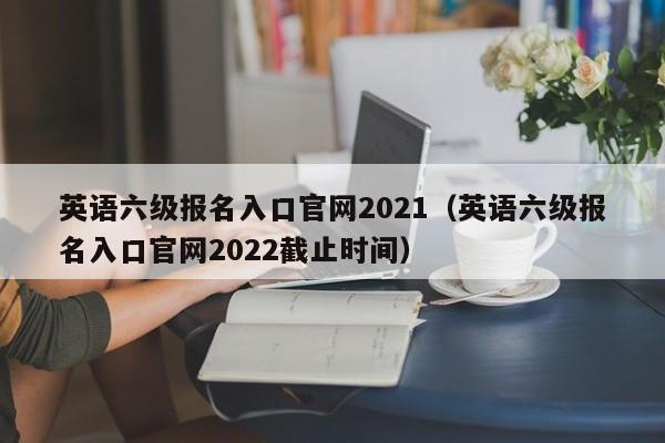 英语六级报名入口官网2021（英语六级报名入口官网2022截止时间）