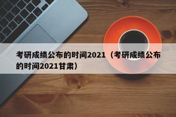 考研成绩公布的时间2021（考研成绩公布的时间2021甘肃）