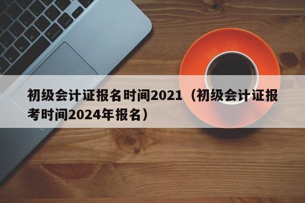 初级会计证报名时间2021（初级会计证报考时间2024年报名）