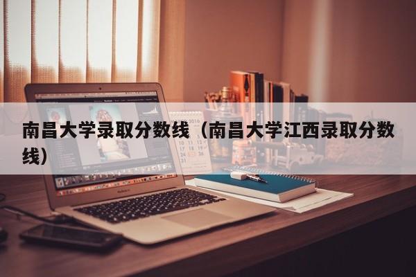 南昌大学录取分数线（南昌大学江西录取分数线）