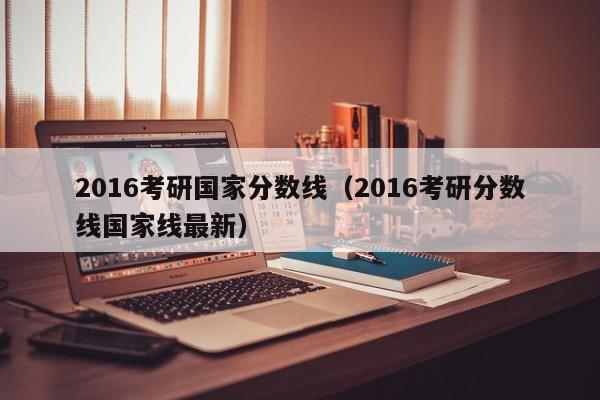 2016考研国家分数线（2016考研分数线国家线最新）