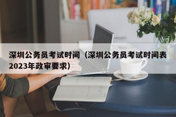 深圳公务员考试时间（深圳公务员考试时间表2023年政审要求）