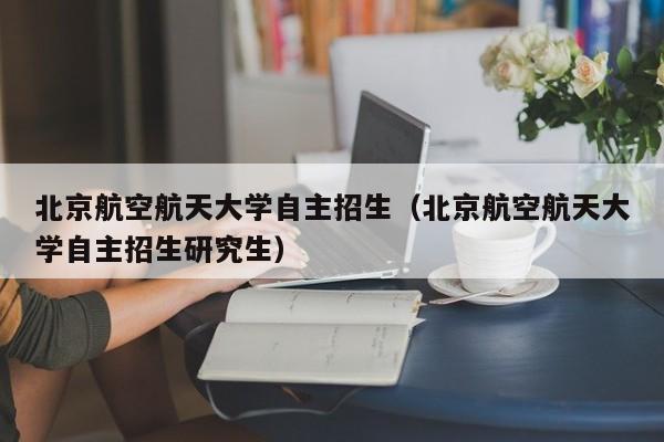 北京航空航天大学自主招生（北京航空航天大学自主招生研究生）