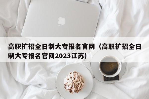 高职扩招全日制大专报名官网（高职扩招全日制大专报名官网2023江苏）