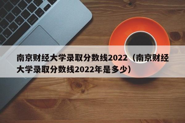 南京财经大学录取分数线2022（南京财经大学录取分数线2022年是多少）