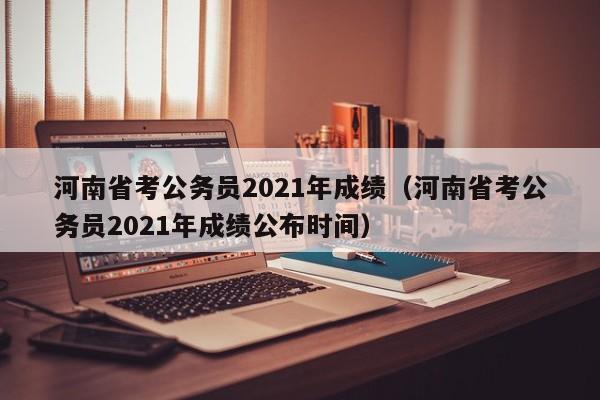 河南省考公务员2021年成绩（河南省考公务员2021年成绩公布时间）