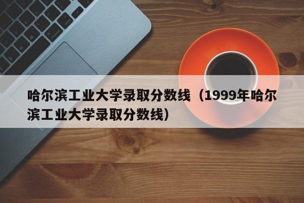 哈尔滨工业大学录取分数线（1999年哈尔滨工业大学录取分数线）