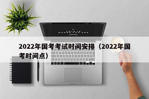 2022年国考考试时间安排（2022年国考时间点）