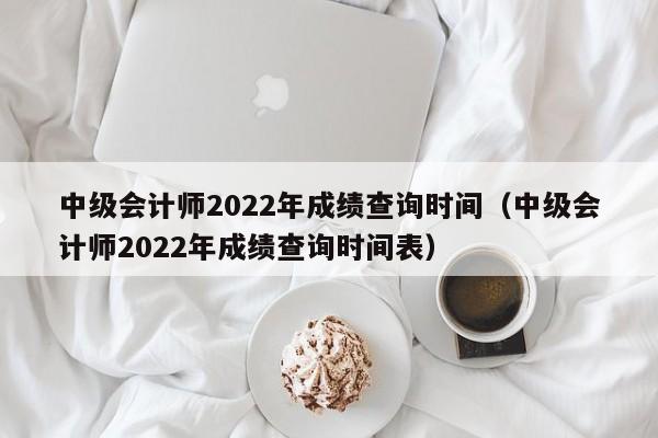 中级会计师2022年成绩查询时间（中级会计师2022年成绩查询时间表）