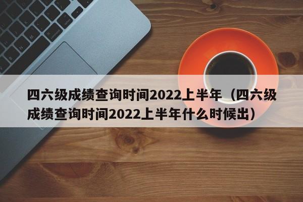 四六级成绩查询时间2022上半年（四六级成绩查询时间2022上半年什么时候出）