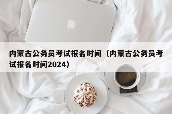 内蒙古公务员考试报名时间（内蒙古公务员考试报名时间2024）