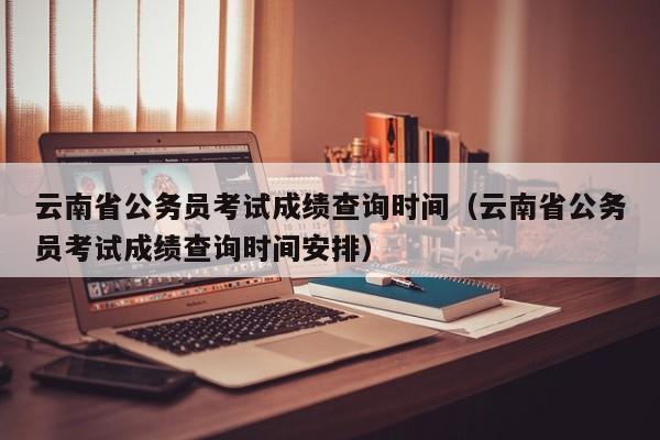 云南省公务员考试成绩查询时间（云南省公务员考试成绩查询时间安排）