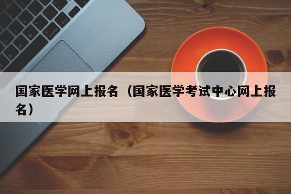 国家医学网上报名（国家医学考试中心网上报名）