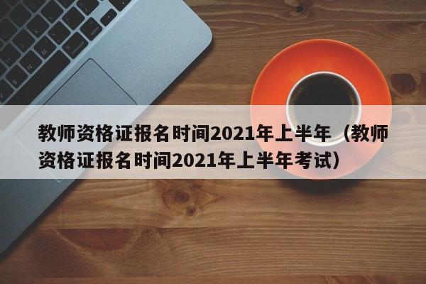 教师资格证报名时间2021年上半年（教师资格证报名时间2021年上半年考试）