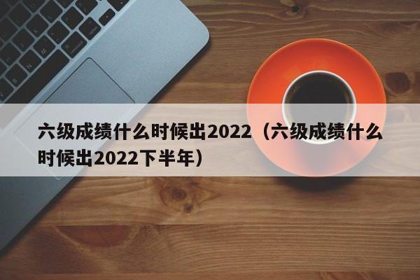 六级成绩什么时候出2022（六级成绩什么时候出2022下半年）