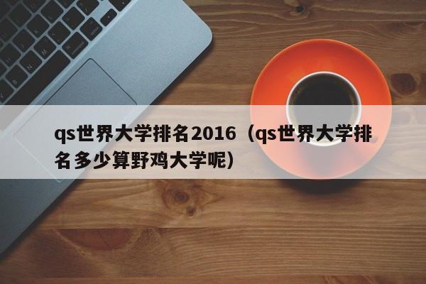 qs世界大学排名2016（qs世界大学排名多少算野鸡大学呢）