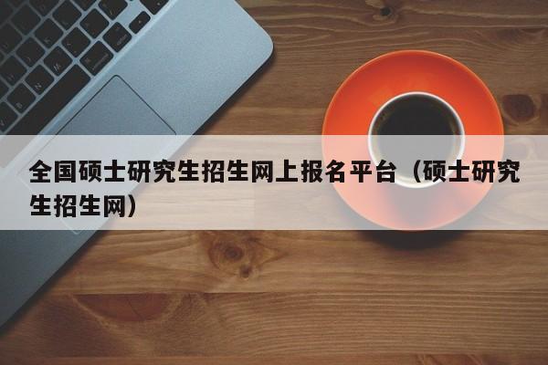 全国硕士研究生招生网上报名平台（硕士研究生招生网）