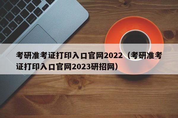 考研准考证打印入口官网2022（考研准考证打印入口官网2023研招网）