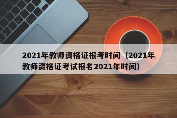 2021年教师资格证报考时间（2021年教师资格证考试报名2021年时间）