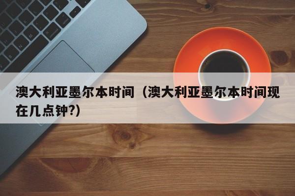 澳大利亚墨尔本时间（澳大利亚墨尔本时间现在几点钟?）