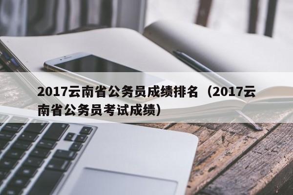 2017云南省公务员成绩排名（2017云南省公务员考试成绩）