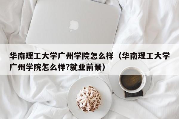 华南理工大学广州学院怎么样（华南理工大学广州学院怎么样?就业前景）