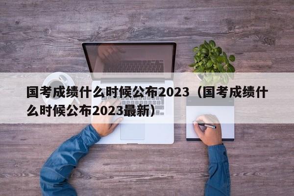 国考成绩什么时候公布2023（国考成绩什么时候公布2023最新）